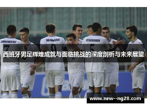 西班牙男足辉煌成就与面临挑战的深度剖析与未来展望