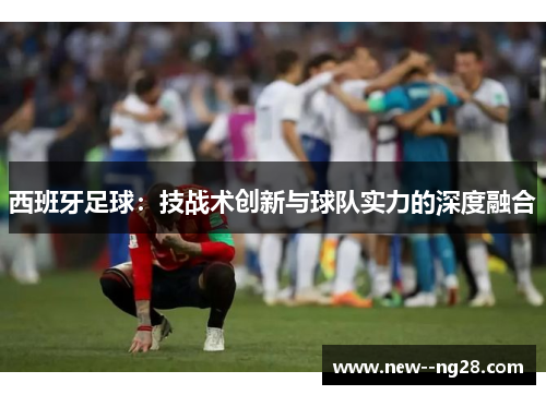 西班牙足球:技战术创新与球队实力的深度融合 西班牙足球:技战术创新与球队实力的深度融合