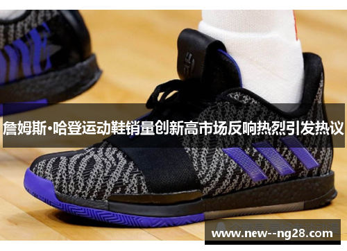 詹姆斯·哈登运动鞋销量创新高市场反响热烈引发热议 詹姆斯·哈登运动鞋销量创新高市场反响热烈引发热议