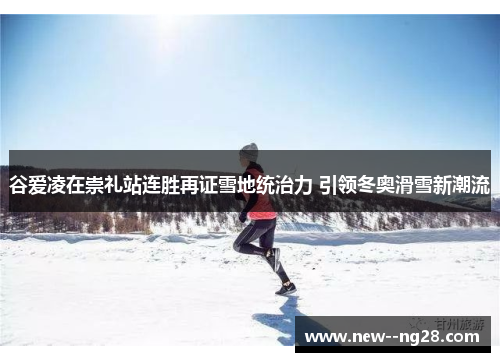 谷爱凌在崇礼站连胜再证雪地统治力 引领冬奥滑雪新潮流