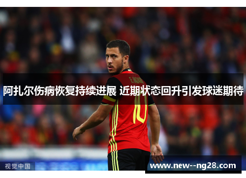 阿扎尔伤病恢复持续进展 近期状态回升引发球迷期待