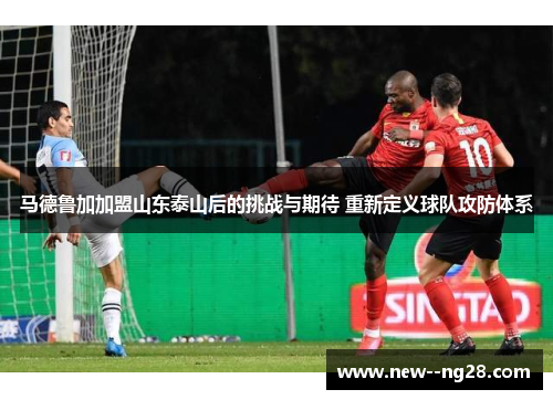 马德鲁加加盟山东泰山后的挑战与期待 重新定义球队攻防体系