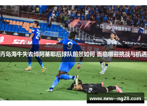 青岛海牛失去博阿基耶后球队前景如何 面临哪些挑战与机遇