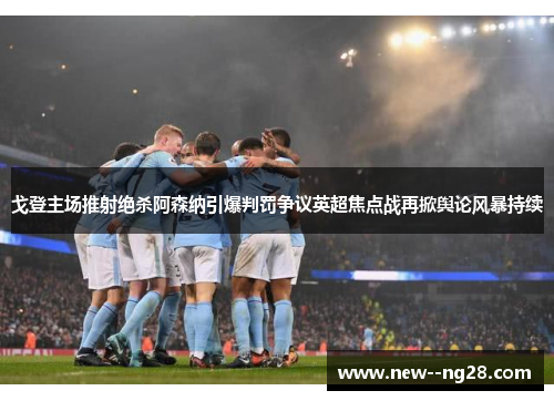 戈登主场推射绝杀阿森纳引爆判罚争议英超焦点战再掀舆论风暴持续