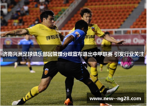 济南兴洲足球俱乐部因管理分歧宣布退出中甲联赛 引发行业关注