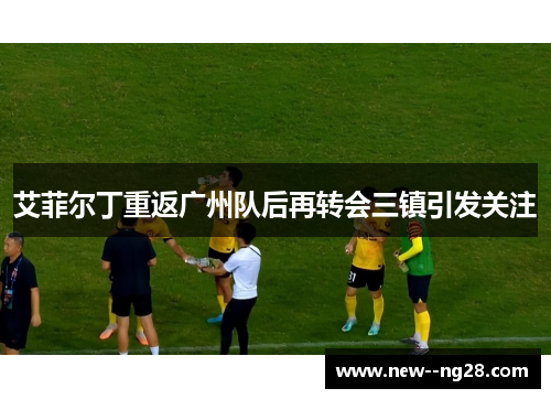 艾菲尔丁重返广州队后再转会三镇引发关注 艾菲尔丁重返广州队后再转会三镇引发关注